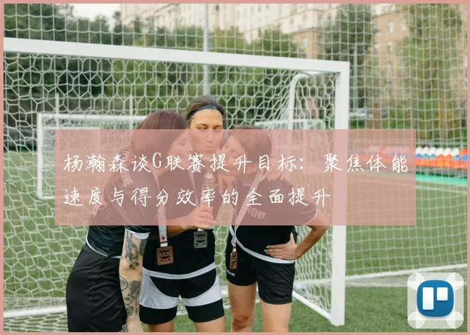 杨瀚森谈G联赛提升目标：聚焦体能速度与得分效率的全面提升