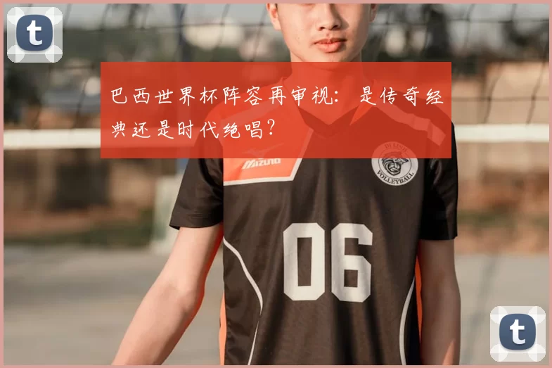 巴西世界杯阵容再审视:是传奇经典还是时代绝唱?