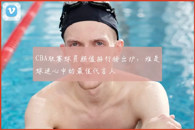 CBA联赛球员颜值排行榜出炉，谁是球迷心中的最佳代言人