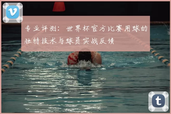 专业评测:世界杯官方比赛用球的独特技术与球员实战反馈