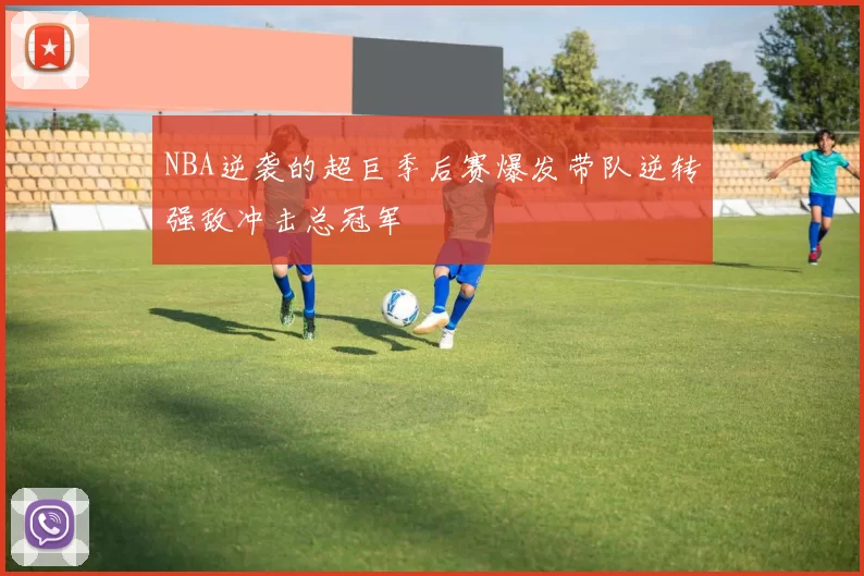 NBA逆袭的超巨季后赛爆发带队逆转强敌冲击总冠军
