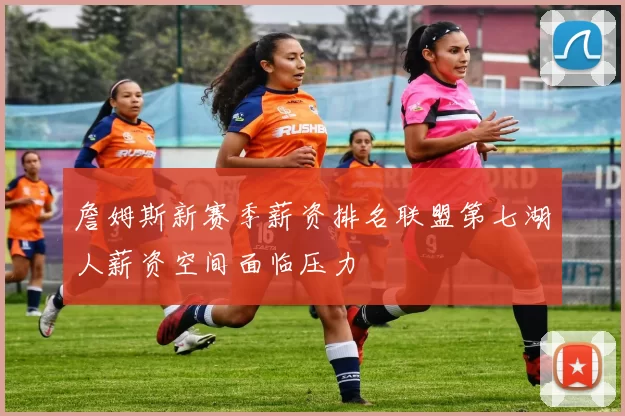 詹姆斯新赛季薪资排名联盟第七湖人薪资空间面临压力