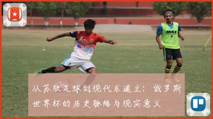 从苏联足球到现代东道主：俄罗斯世界杯的历史脉络与现实意义