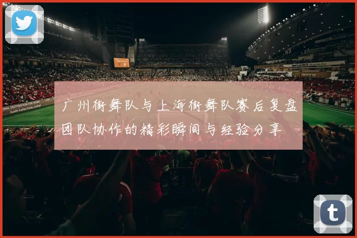 广州街舞队与上海街舞队赛后复盘团队协作的精彩瞬间与经验分享