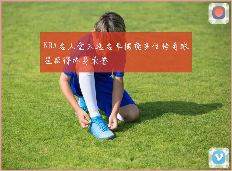 NBA名人堂入选名单揭晓多位传奇球星获得终身荣誉