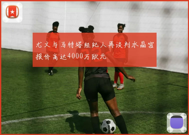 尤文与马特塔经纪人再谈判水晶宫报价高达4000万欧元