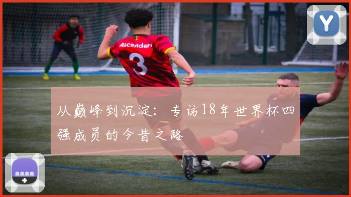 从巅峰到沉淀：专访18年世界杯四强成员的今昔之路