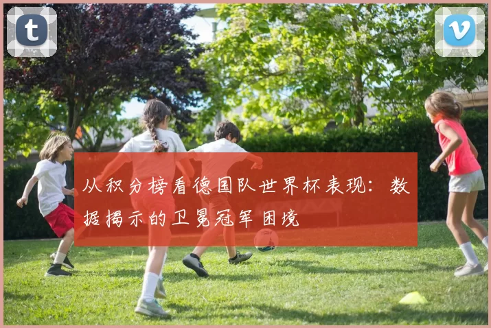 从积分榜看德国队世界杯表现:数据揭示的卫冕冠军困境