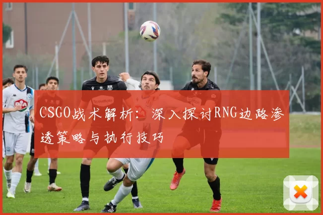 CSGO战术解析：深入探讨RNG边路渗透策略与执行技巧