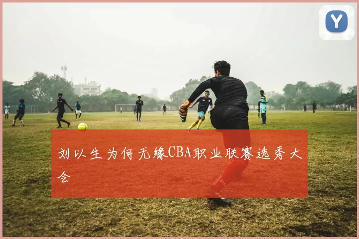刘以生为何无缘CBA职业联赛选秀大会