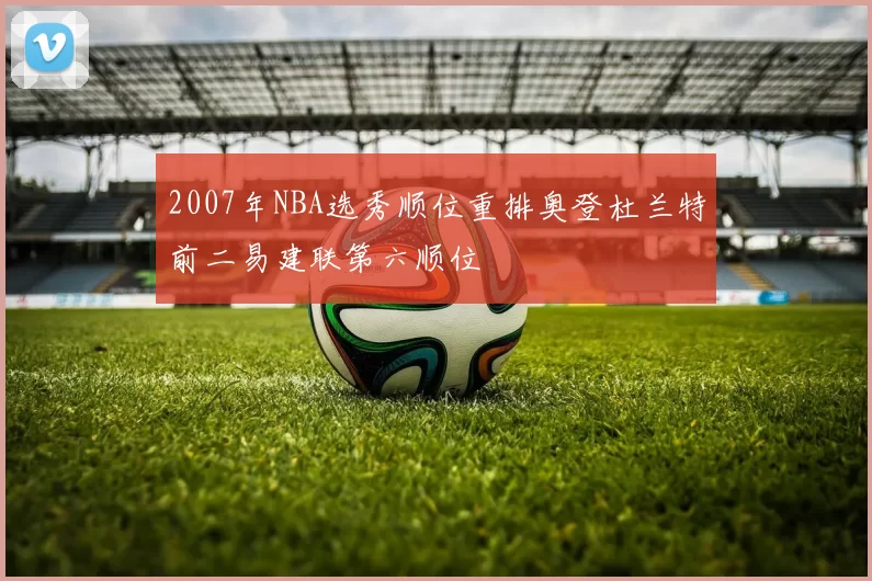 2007年NBA选秀顺位重排奥登杜兰特前二易建联第六顺位