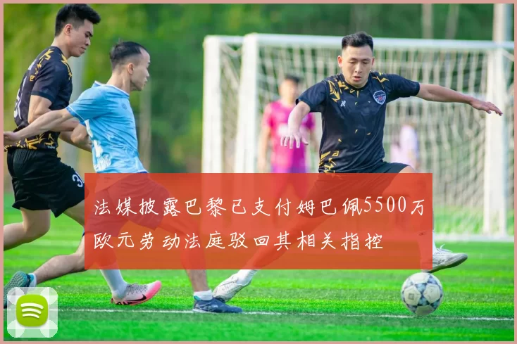 法媒披露巴黎已支付姆巴佩5500万欧元劳动法庭驳回其相关指控