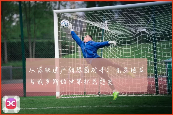 从苏联遗产到绿茵对手:克罗地亚与俄罗斯的世界杯恩怨史