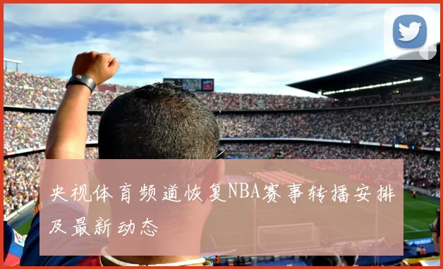 央视体育频道恢复NBA赛事转播安排及最新动态
