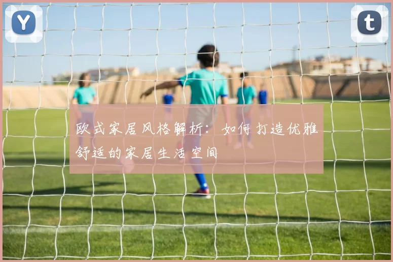 欧式家居风格解析:如何打造优雅舒适的家居生活空间