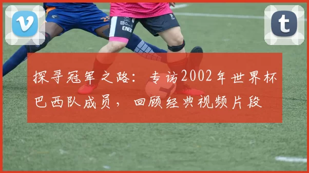 探寻冠军之路：专访2002年世界杯巴西队成员，回顾经典视频片段