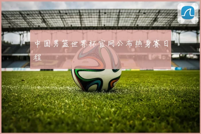 中国男篮世界杯官网公布热身赛日程