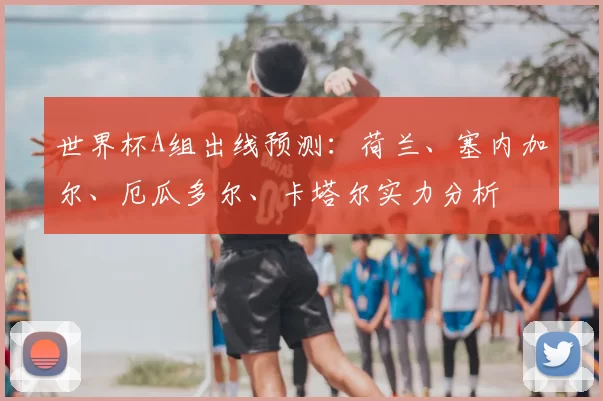 世界杯A组出线预测：荷兰、塞内加尔、厄瓜多尔、卡塔尔实力分析