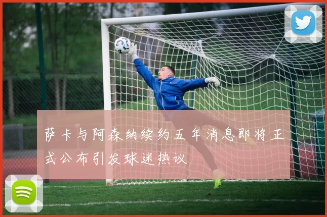 萨卡与阿森纳续约五年消息即将正式公布引发球迷热议