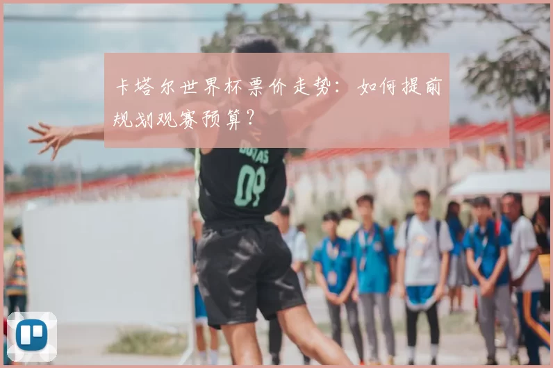 卡塔尔世界杯票价走势：如何提前规划观赛预算？