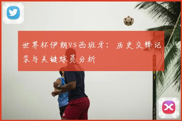 世界杯伊朗vs西班牙:历史交锋记录与关键球员分析