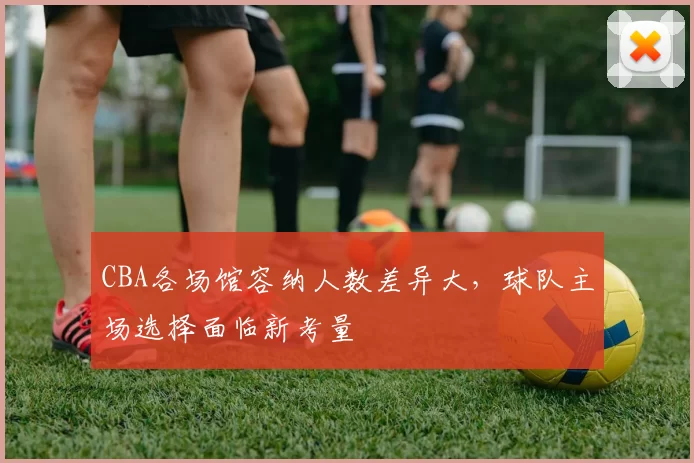 CBA各场馆容纳人数差异大，球队主场选择面临新考量