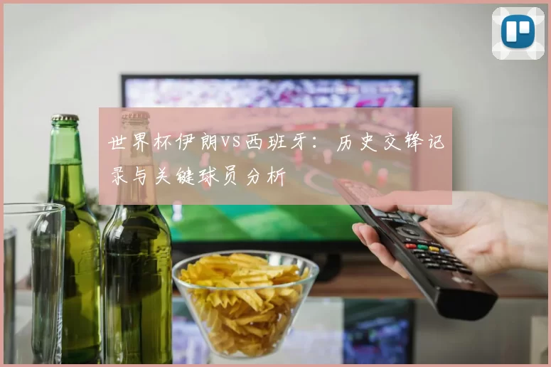 世界杯伊朗vs西班牙:历史交锋记录与关键球员分析