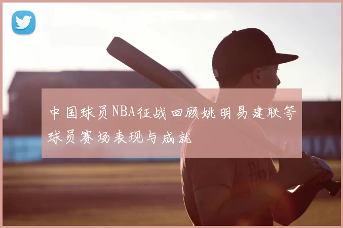 中国球员NBA征战回顾姚明易建联等球员赛场表现与成就