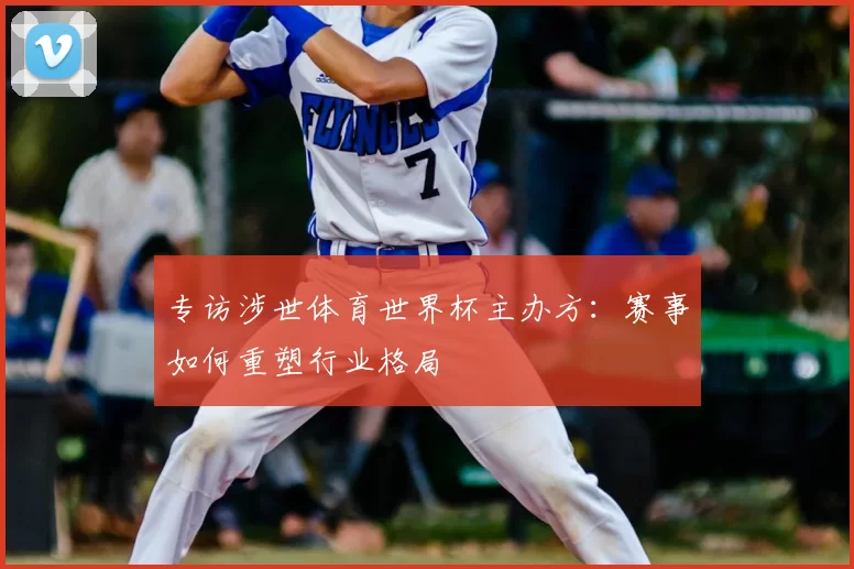 专访涉世体育世界杯主办方:赛事如何重塑行业格局