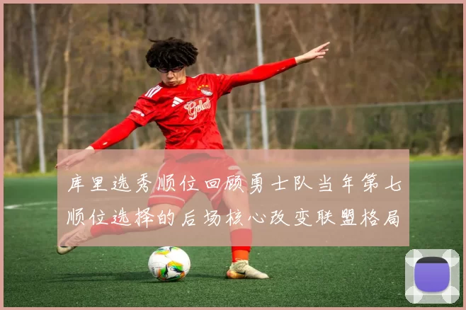 库里选秀顺位回顾勇士队当年第七顺位选择的后场核心改变联盟格局