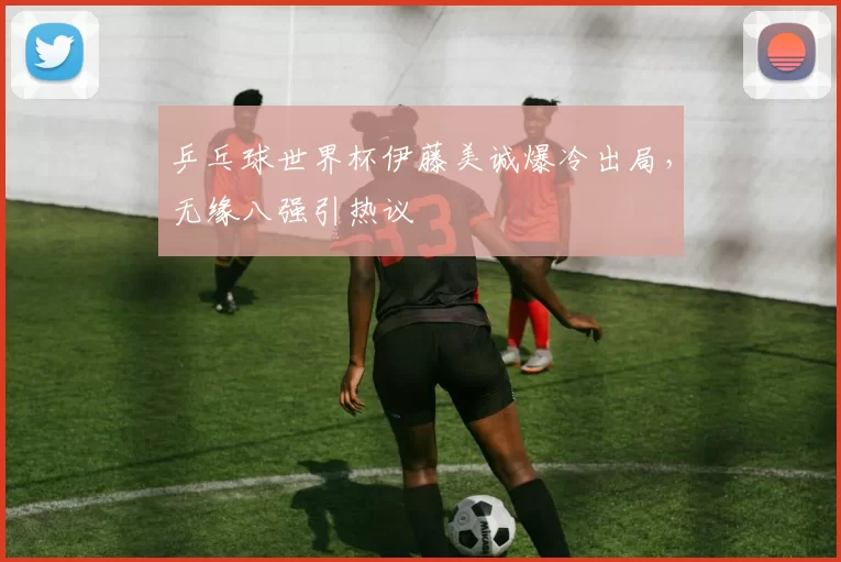 乒乓球世界杯伊藤美诚爆冷出局,无缘八强引热议