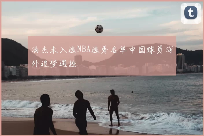 汤杰未入选NBA选秀名单中国球员海外追梦遇挫